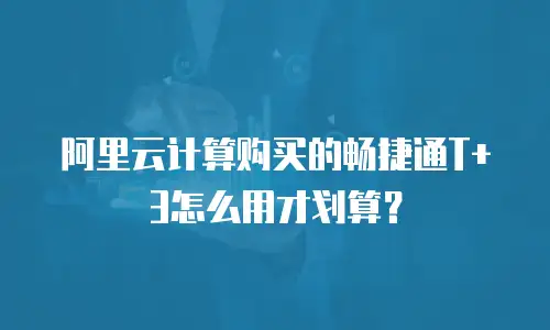 阿里云计算购买的畅捷通T+3怎么用才划算？