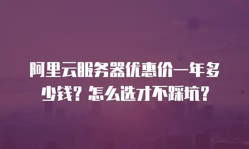 阿里云服务器优惠价一年多少钱？怎么选才不踩坑？