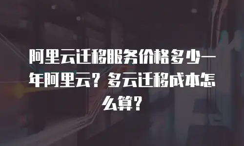 阿里云迁移服务价格多少一年阿里云？多云迁移成本怎么算？