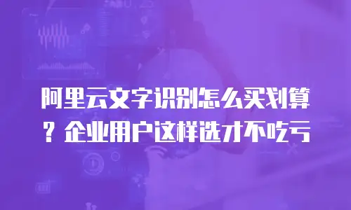 阿里云文字识别怎么买划算？企业用户这样选才不吃亏