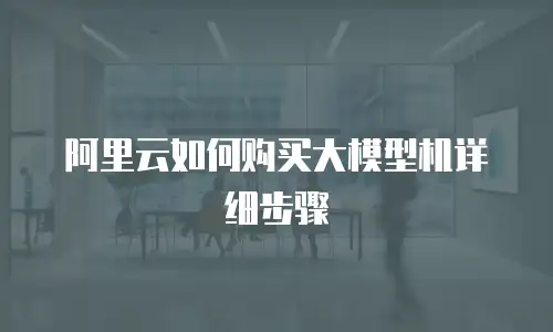 阿里云如何购买大模型机详细步骤