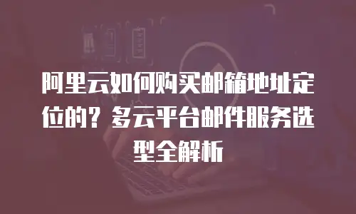 阿里云如何购买邮箱地址定位的？多云平台邮件服务选型全解析