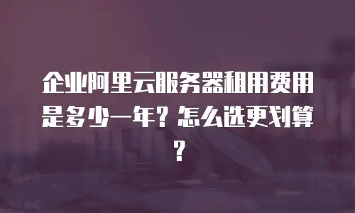 企业阿里云服务器租用费用是多少一年？怎么选更划算？