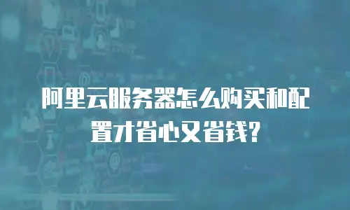阿里云服务器怎么购买和配置才省心又省钱？