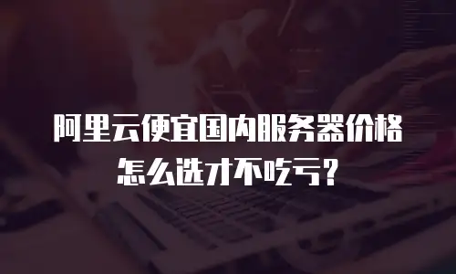 阿里云便宜国内服务器价格怎么选才不吃亏？