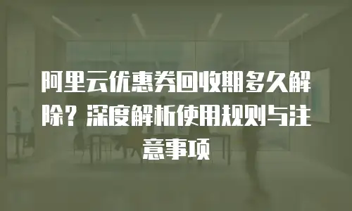 阿里云优惠券回收期多久解除？深度解析使用规则与注意事项