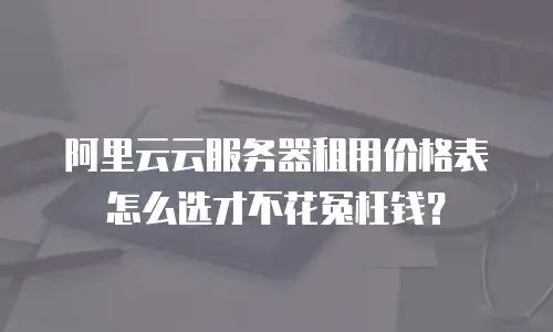 阿里云云服务器租用价格表怎么选才不花冤枉钱？