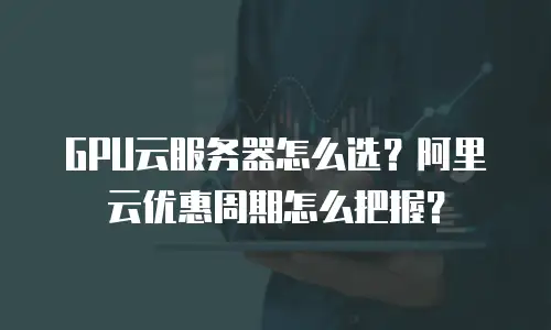 GPU云服务器怎么选？阿里云优惠周期怎么把握？