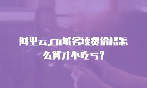 阿里云.cn域名续费价格怎么算才不吃亏？