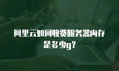 阿里云如何收费服务器内存是多少g？