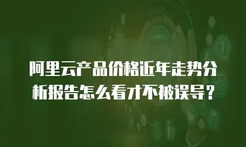 阿里云产品价格近年走势分析报告怎么看才不被误导？
