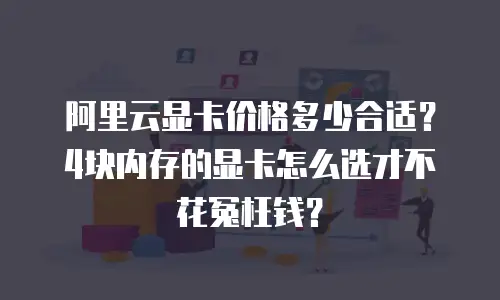 阿里云显卡价格多少合适？4块内存的显卡怎么选才不花冤枉钱？