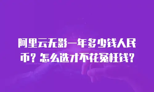 阿里云无影一年多少钱人民币？怎么选才不花冤枉钱？