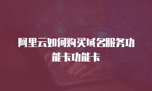 阿里云如何购买域名服务功能卡功能卡