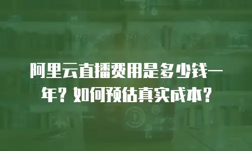 阿里云直播费用是多少钱一年？如何预估真实成本？