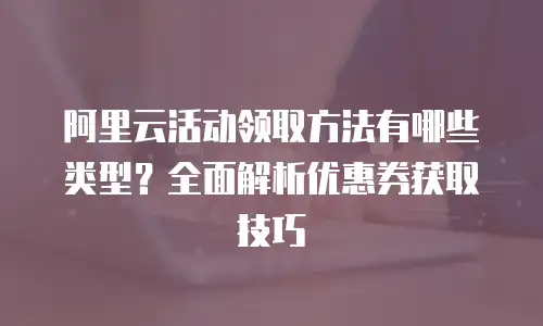 阿里云活动领取方法有哪些类型？全面解析优惠券获取技巧