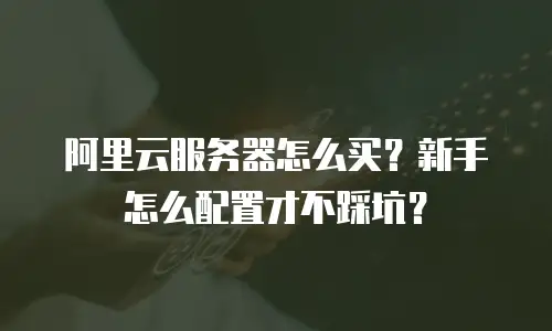 阿里云服务器怎么买？新手怎么配置才不踩坑？