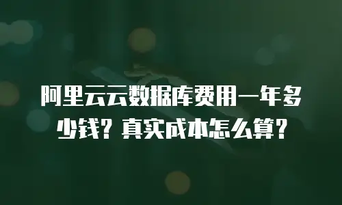 阿里云云数据库费用一年多少钱？真实成本怎么算？