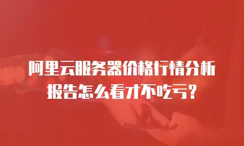 阿里云服务器价格行情分析报告怎么看才不吃亏？