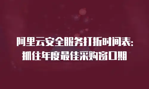 阿里云安全服务打折时间表：抓住年度最佳采购窗口期