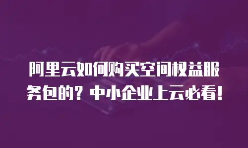 阿里云如何购买空间权益服务包的？中小企业上云必看！