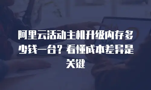 阿里云活动主机升级内存多少钱一台？看懂成本差异是关键