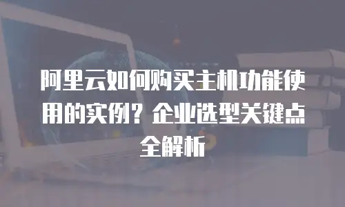 阿里云如何购买主机功能使用的实例？企业选型关键点全解析