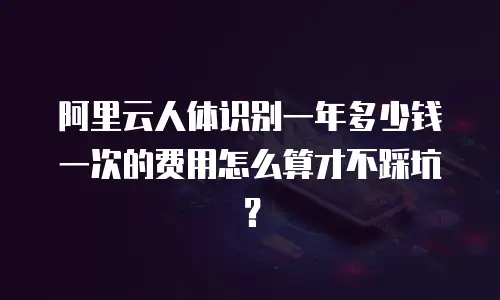 阿里云人体识别一年多少钱一次的费用怎么算才不踩坑？