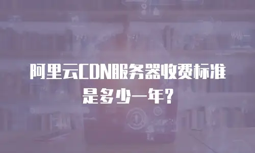 阿里云CDN服务器收费标准是多少一年？
