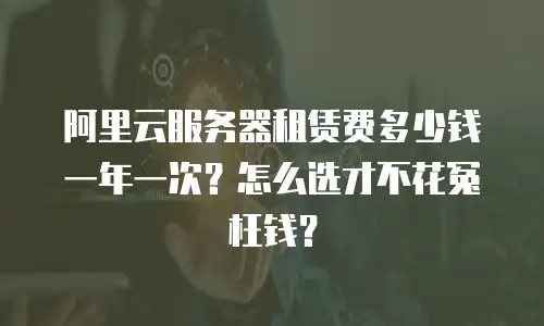 阿里云服务器租赁费多少钱一年一次？怎么选才不花冤枉钱？