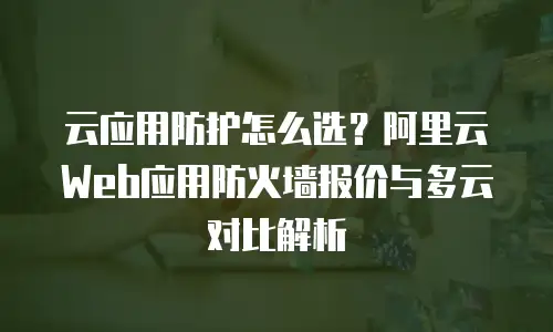 云应用防护怎么选？阿里云Web应用防火墙报价与多云对比解析