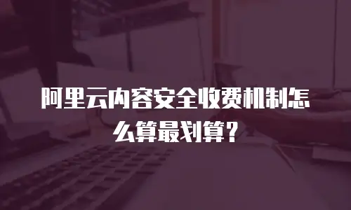 阿里云内容安全收费机制怎么算最划算？