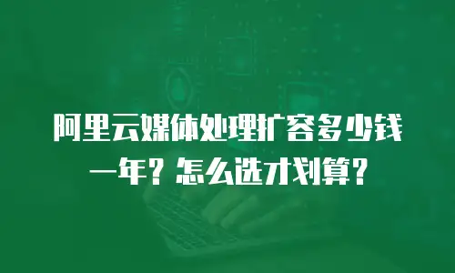 阿里云媒体处理扩容多少钱一年？怎么选才划算？