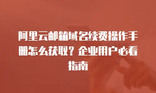 阿里云邮箱域名续费操作手册怎么获取？企业用户必看指南