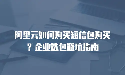 阿里云如何购买短信包购买？企业选包避坑指南