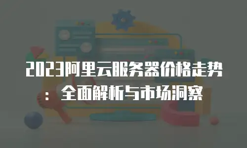 2023阿里云服务器价格走势：全面解析与市场洞察