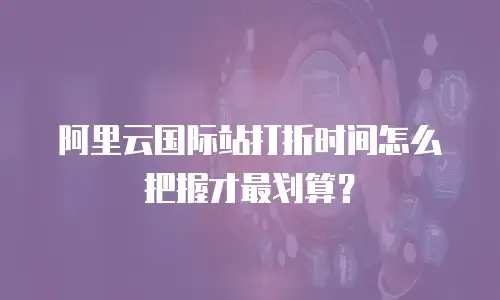阿里云国际站打折时间怎么把握才最划算？