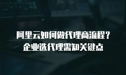 阿里云如何做代理商流程？企业选代理需知关键点