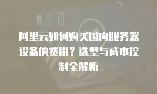 阿里云如何购买国内服务器设备的费用？选型与成本控制全解析