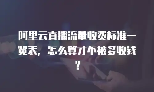 阿里云直播流量收费标准一览表，怎么算才不被多收钱？