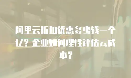 阿里云折扣优惠多少钱一个亿？企业如何理性评估云成本？