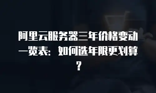 阿里云服务器三年价格变动一览表：如何选年限更划算？