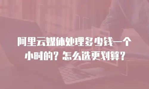 阿里云媒体处理多少钱一个小时的？怎么选更划算？
