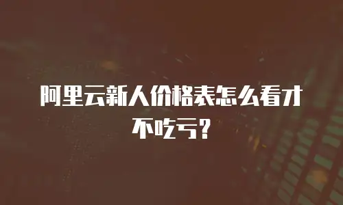 阿里云新人价格表怎么看才不吃亏？