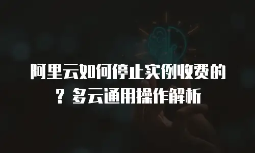 阿里云如何停止实例收费的？多云通用操作解析