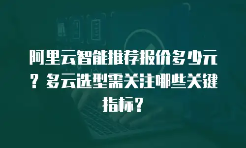 阿里云智能推荐报价多少元？多云选型需关注哪些关键指标？