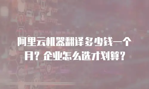 阿里云机器翻译多少钱一个月？企业怎么选才划算？