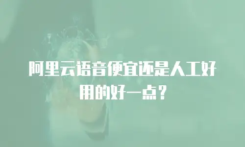 阿里云语音便宜还是人工好用的好一点？
