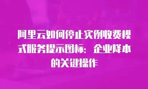 阿里云如何停止实例收费模式服务提示图标：企业降本的关键操作