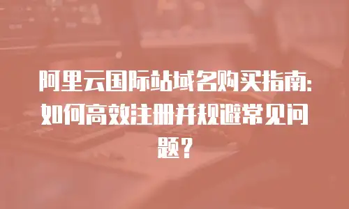 阿里云国际站域名购买指南：如何高效注册并规避常见问题？